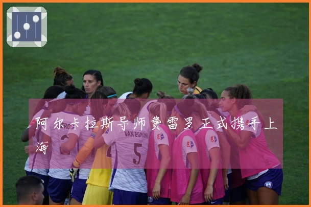 阿尔卡拉斯导师费雷罗正式携手上海