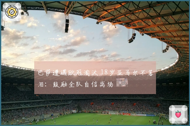 巴萨遭遇欧冠淘汰 18岁亚马尔不落泪：鼓励全队自信离场