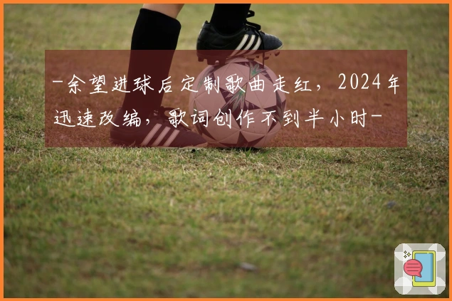 -余望进球后定制歌曲走红，2024年迅速改编，歌词创作不到半小时-
