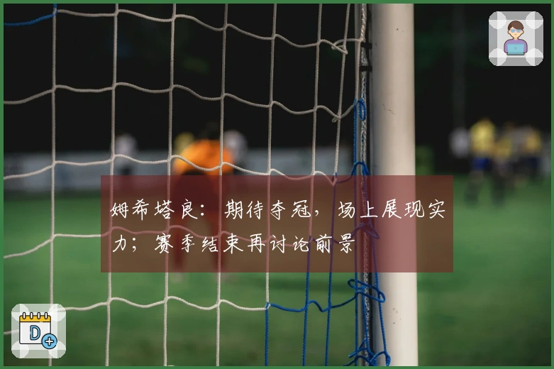 姆希塔良：期待夺冠，场上展现实力；赛季结束再讨论前景