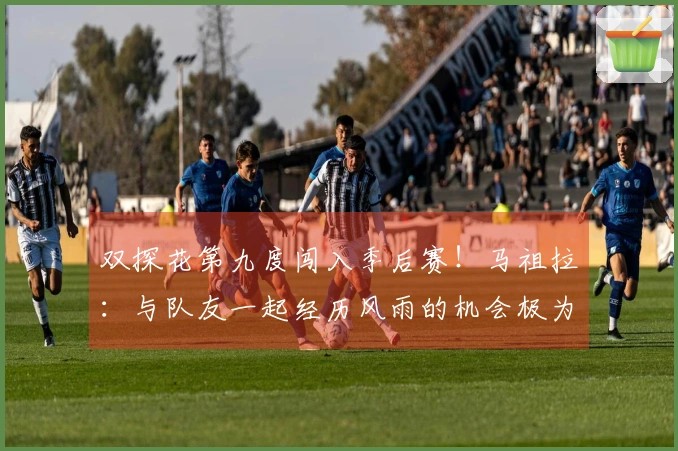 双探花第九度闯入季后赛！马祖拉：与队友一起经历风雨的机会极为难得