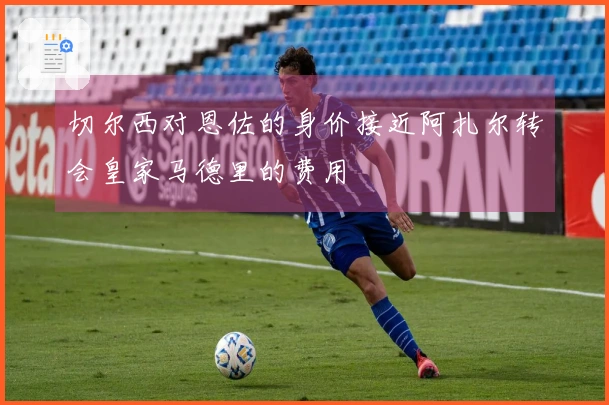 切尔西对恩佐的身价接近阿扎尔转会皇家马德里的费用